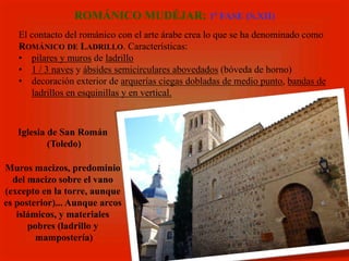 El contacto del románico con el arte árabe crea lo que se ha denominado como
ROMÁNICO DE LADRILLO. Características:
•  pilares y muros de ladrillo
•  1 / 3 naves y ábsides semicirculares abovedados (bóveda de horno)
•  decoración exterior de arquerías ciegas dobladas de medio punto, bandas de
ladrillos en esquinillas y en vertical.
ROMÁNICO MUDÉJAR: 1ª FASE (S.XII)
Iglesia de San Román
(Toledo)
Muros macizos, predominio
del macizo sobre el vano
(excepto en la torre, aunque
es posterior)... Aunque arcos
islámicos, y materiales
pobres (ladrillo y
mampostería)
 