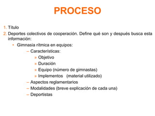 PROCESO
1. Título
2. Deportes colectivos de cooperación. Define qué son y después busca esta
información:
• Gimnasia rítmica en equipos:
– Características:
» Objetivo
» Duración
» Equipo (número de gimnastas)
» Implementos (material utilizado)
– Aspectos reglamentarios
– Modalidades (breve explicación de cada una)
– Deportistas
 