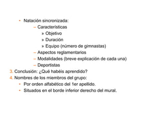 • Natación sincronizada:
– Características
» Objetivo
» Duración
» Equipo (número de gimnastas)
– Aspectos reglamentarios
– Modalidades (breve explicación de cada una)
– Deportistas
3. Conclusión: ¿Qué habéis aprendido?
4. Nombres de los miembros del grupo:
• Por orden alfabético del 1er apellido.
• Situados en el borde inferior derecho del mural.
 
