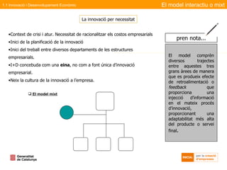 Context de crisi i atur. Necessitat de racionalitzar els costos empresarials Inici de la planificació de la innovació Inici del treball entre diversos departaments de les estructures empresarials. I+D concebuda com una  eina , no com a font única d’innovació empresarial. Neix la cultura de la innovació a l’empresa. El model mixt La innovació per necessitat El model interactiu o mixt 1.1 Innovació i Desenvolupament Econòmic El model comprèn diversos trajectes entre aquestes tres grans àrees de manera que es produeix efecte de retroalimentació o  feedback  que proporciona una injecció d’informació en el mateix procés d’innovació, proporcionant una adaptabilitat més alta del producte o servei final . pren nota... 