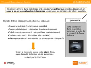 El model dinàmic, s’oposa al model estàtic   més tradicional : Organigrama dinàmic (vs. la jerarquia piramidal) Equips multidisciplinaris i rotatius (vs. departaments estancs) Treball en equip, comunicació i autogestió (vs. repetició tasques) Confiança, autocontrol i llibertat (vs. falta creativitat) Màxima preparació pel canvi constant (vs. poca capacitat d’adaptació) Cercar la innovació suposa està  obert , lliure, capaç d’absorbir de l’entorn tot allò que arriba...  LA INNOVACIÓ CONTINUA No s’innova a través d’una metodologia sinó a través d’una  actitud  que consisteix, bàsicament, en  posar a les persones al centre de l’empresa . Les persones són portadores de valors i capacitats.   El model dinàmic 1.1 Innovació i Desenvolupament Econòmic Visita aquí la web d’una cooperativa pionera en la gestió de la innovació de forma dinàmica! pren nota... 