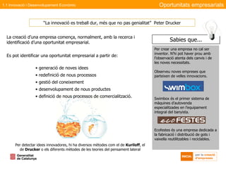 La creació d’una empresa comença, normalment, amb la recerca i identificació d’una oportunitat empresarial. Es pot identificar una oportunitat empresarial a partir de: generació de noves idees redefinició de nous processos gestió del coneixement desenvolupament de nous productes definició de nous processos de comercialització. “ La innovació es treball dur, més que no pas genialitat”  Peter Drucker Per detectar idees innovadores, hi ha diversos mètodes com el de  Kuriloff , el de  Drucker  o els diferents mètodes de les teories del pensament lateral Oportunitats empresarials Per crear una empresa no cal ser inventor. N’hi pot haver prou amb l’observació atenta dels canvis i de les noves necessitats.  Observeu noves empreses que parteixen de velles innovacions. Swimbox és el primer sistema de màquines d’autovenda especialitzades en l’equipament integral del banyista. Ecofestes és una empresa dedicada a la fabricació i distribució de gots i vaixella reutilitzables i reciclables. 1.1 Innovació i Desenvolupament Econòmic Sabies que... 