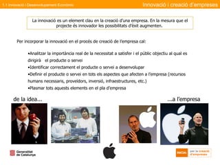 Per incorporar la innovació en el procés de creació de l’empresa cal:  Analitzar la importància real de la necessitat a satisfer i el públic objectiu al qual es dirigirà  el producte o servei Identificar correctament el producte o servei a desenvolupar  Definir el producte o servei en tots els aspectes que afecten a l’empresa (recursos humans necessaris, proveïdors, inversió, infraestructures, etc.) Plasmar tots aquests elements en el pla d’empresa de la idea... ...a l’empresa Innovació i creació d’empreses La innovació es un element clau en la creació d’una empresa. En la mesura que el projecte és innovador les possibilitats d’èxit augmenten.  1.1 Innovació i Desenvolupament Econòmic 