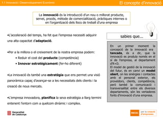 La  innovació  és la introducció d’un nou o millorat producte, servei, procés, mètode de comercialització, pràctiques internes o en l’organització dels llocs de treball d’una empresa L’acceleració del temps, ha fet que l’empresa necessiti adquirir una alta capacitat d’ adaptació .  Per a la millora o el creixement de la nostra empresa podem: Reduir el cost del  producte  (competència) Innovar estratègicament  (fer-ho diferent) La innovació és també una  estratègia  que ens permet una visió panoràmica capaç d’avançar-se a les necessitats dels clients i la creació de nous mercats. L’empresa innovadora,  planifica  la seva estratègia a llarg termini entenent l’entorn com a quelcom dinàmic i complex. El concepte d’innovació 1.1 Innovació i Desenvolupament Econòmic En un primer moment la concepció de la innovació era  tancada , és a dir, que la innovació es produïa només en el sí de l’empresa, al departament d’R+D. El model de gestió de la innovació del futur, és en canvi un  model obert , on les sinèrgies i contactes amb el personal exterior, els proveïdors, clients, competència, però també la comunicació i transversalitat entre els diversos departaments, són les vertaderes fonts d’innovació d’una empresa.  sabies que... 