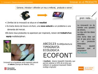 L’èmfasi de la innovació se situa en el  resultat Es tracta doncs de treure a la llum, una  nova solució  a un problema o una  demanda del mercat. Els bons nous productes no apareixen per inspiració, neixen del  treball d’un equip  multidisciplinari. Generar, introduir i difondre un nou o millorat,  producte o servei Innovació en el producte amb inspiració natural: el  velcro  (George de Mestral, 1941) L ’ecofont ,  disseny tipogràfic holandès, que permet estalviar el 20% de la tinta que utilitzem en qualsevol impressió! Estalvi ecològic enginyós! Innovar en el   PRODUCTE 1.1 Innovació i Desenvolupament Econòmic La innovació no és només una qüestió de diners.  La clau són les idees  senzilles . Una bona idea sol ser el pas previ cap a un producte innovador. Mira aquest exemple que et proposem! FILTRES3M. pren nota... 