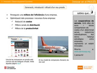 Persegueix una  millora de l'eficiència  d’una empresa. Optimització dels processos i recursos d’una empresa: Reducció de  costos Millora canals de  distribució Millora de la  productivitat Generació, introducció i difusió d’un nou procés  El nou model de companyies d’aviació, les  low cost Una de les innovacions en procés més comuns són les botigues virtuals. Visita aquesta pàgina  aquí ! Innovar en el PROCÉS 1.1 Innovació i Desenvolupament Econòmic Les  cooperatives de serveis . Amb elles els socis i sòcies comparteixen els  costos d’un determinat servei, reduint-los individualment. Així doncs l’aliança estratègica entre empreses,  representa un estalvi innovador. Mira-ho a:  www.servicoop.org I pensa-hi! sabies que... 