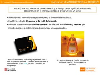 Inclouríem les  innovacions respecte del preu, la promoció i la distribució. En el fons es tracta  d'incorporar la visió del mercat. Sovint es tracta de millorar el  coneixement  i les relacions amb el  client / mercat , per entendre quina és la millor manera de comunicar un nou producte... Aplicació d’un nou mètode de comercialització que impliqui canvis significatius de disseny, posicionament en el  mercat, promoció o preu d’un bé o un servei L’evolució del disseny, ha aconseguit presentar com a nou, un producte existent. La mostra la trobareu amb el llançament dels xiclets  FIVE , i la seva campanya de màrqueting! El canvi de disseny de l’envàs, modifica els hàbits de consum i de distribució del producte. Innovar en el MÀRQUETING i el DISSENY 1.1 Innovació i Desenvolupament Econòmic 
