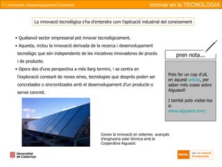 Qualsevol sector empresarial pot innovar tecnològicament. Aquesta, inclou la innovació derivada de la recerca i desenvolupament tecnològic que són independents de les iniciatives innovadores de procés i de producte. Opera des d’una perspectiva a més llarg termini, i se centra en l’exploració constant de noves eines, tecnologies que després poden ser concretades o sincronitzades amb el desenvolupament d’un producte o servei concret. Coneix la innovació en sistemes  avançats d’enginyeria solar tèrmica amb la Cooperativa Aiguasol. La innovació tecnològica s’ha d’entendre com l’aplicació industrial del coneixement Innovar en la TECNOLOGIA 1.1 Innovació i Desenvolupament Econòmic Pots fer un cop d’ull, en aquest  article , per saber més coses sobre Aiguasol! I també pots visitar-los a: www.aiguasol.com/ pren nota... 