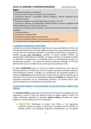 UNIDAD 11: BIOSFERA / DIVERSIDAD BIOLÓGICA Irene Santos Fraile
1
ÍNDICE
1. Concepto de biosfera y ecosistema.
2. Estructura trófica y flujo de energía en los ecosistemas.
3. Producción Primaria y secundaria. Eficacia ecológica. Factores limitantes de la
producción primaria.
4. Pirámides ecológicas. Los ciclos biogeoquímicos del O, C, N, P y S.
5. Estructura y dinámica de poblaciones. Potencial biótico y factores reguladores del
tamaño poblacional. Curvas de supervivencia.
6. Estructura y dinámica de comunidades. Interacciones entre los seres vivos. Sucesión
ecológica.
7. Principales biomas.
8. Concepto de la biodiversidad.
9. La pérdida de biodiversidad: causas actuales.
10. El valor de la biodiversidad y consecuencias de su pérdida.
11. La protección de la biodiversidad: conservación “in situ” y “ex situ”.
1. CONCEPTO DE BIOSFERA Y ECOSISTEMA:
La biosfera es el sistema formado por todos los seres vivos que habitan en la Tierra. Se
trata del subsistema de la Tierra que engloba los seres vivos y que mantiene relaciones
con los otros tres subsistemas terrestres: la atmósfera, la hidrosfera y la geosfera. La
biosfera es una capa heterogénea; presenta un grosor variable; también sus
características ambientales son variables: en lugares distintos de la biosfera pueden
ser diferentes la temperatura, la intensidad lumínica, la disponibilidad de agua, sus
componentes químicos…; por último los distintos territorios presentes en la Tierra
difieren entre sí por la variedad de seres vivos que se encuentran en ellos.
Se define ECOSISTEMA como la zona de la biosfera formada por seres vivos de
distintas especies y un medio físico, entre los cuales se producen múltiples relaciones,
intercambiándose materia y energía. Los componentes del ecosistema pueden ser
bióticos (la biocenosis está constituida por los seres vivos de distintas especies que se
relacionan entre sí dentro de un ecosistema) y abióticos (el biotopo es el espacio de un
ecosistema constituido por sus componentes químicos y sus factores físicos, tales
como la temperatura, la precipitación la iluminación, etc.).
2. ESTRUCTURA TRÓFICA Y FLUJO DE ENERGÍA EN LOS ECOSISTEMAS. CADENA Y RED
TRÓFICA.
Las relaciones tróficas representan el mecanismo de transferencia energética de unos
organismos a otros en forma de alimento (trofos en griego significa "comer"). Se
suelen representar mediante las llamadas cadenas tróficas, formadas por varios
eslabones o niveles tróficos, que son los siguientes:
 PRODUCTORES: Constituyen el primer nivel trófico, y son organismos
autótrofos capaces de captar y transformar la energía lumínica incidente en
energía química. Los principales organismos fotosintéticos son las plantas
 