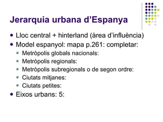 Jerarquia urbana d’Espanya Lloc central + hinterland (àrea d’influència)‏ Model espanyol: mapa p.261: completar: Metròpolis globals nacionals:  Metròpolis regionals: Metròpolis subregionals o de segon ordre: Ciutats mitjanes: Ciutats petites: Eixos urbans: 5: 