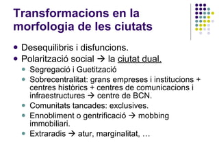 Transformacions en la morfologia de les ciutats Desequilibris i disfuncions. Polarització social    la  ciutat dual. Segregació i Guetització Sobrecentralitat: grans empreses i institucions + centres històrics + centres de comunicacions i infraestructures    centre de BCN. Comunitats tancades: exclusives. Ennobliment o gentrificació    mobbing immobiliari. Extraradis    atur, marginalitat, … 