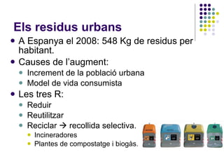 Els residus urbans A Espanya el 2008: 548 Kg de residus per habitant. Causes de l’augment: Increment de la població urbana Model de vida consumista Les tres R:  Reduir Reutilitzar Reciclar    recollida selectiva. Incineradores Plantes de compostatge i biogàs. 