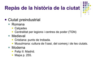 Repàs de la història de la ciutat Ciutat preindustrial Romana Calçades Centralitat per legions i centres de poder (TGN)‏ Medieval Cristiana: punts de trobada. Musulmana: cultura de l’oasi, del comerç i de les ciutats. Moderna Felip II: Madrid. Mapa p. 255. 
