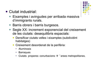 Ciutat industrial: Eixamples i avingudes per arribada massiva d’immigrants rurals. Barris obrers i barris burgesos. Segle XX: increment exponencial del creixement de les ciutats: desequilibris espacials: Densificar ciutats velles i eixamples (subdividint habitatges)‏ Creixement desordenat de la perifèria: Aluminosis Barraques Ciutats  properes: conurbacions    ``arees metropolitanes. 