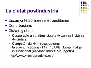La ciutat postindustrial Espanya té 20 àrees metropolitanes Conurbacions Ciutats globals Cooperació amb altres ciutats    xarxes i lobbies de ciutats. Competència    infraestructures i telecomunicacions (T4 i T1, AVE), bona imatge internacional (esdeveniments: 92, logotips, …)‏ http://www.viscabarcelona.cat/ 