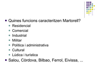 Quines funcions caracteritzen Martorell? Residencial Comercial Industrial Militar Política i administrativa Cultural Lúdica i turística Salou, Còrdova, Bilbao, Ferrol, Eivissa, ... 