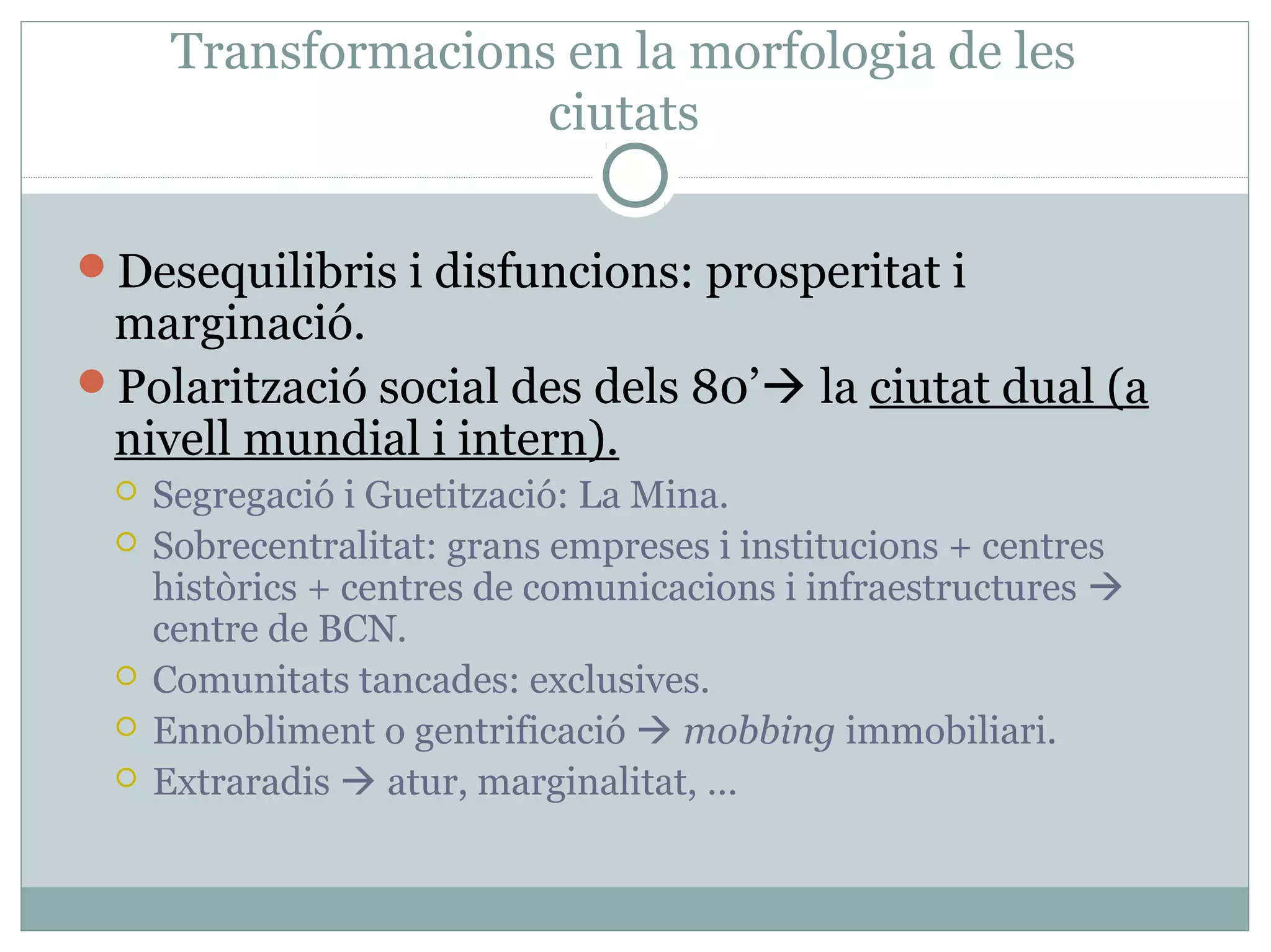 Transformacions en la morfologia de les
                     ciutats

Desequilibris i disfuncions: prosperitat i
 marginació.
Polarització social des dels 80’ la ciutat dual (a
 nivell mundial i intern).
    Segregació i Guetització: La Mina.
    Sobrecentralitat: grans empreses i institucions + centres
     històrics + centres de comunicacions i infraestructures 
     centre de BCN.
    Comunitats tancades: exclusives.
    Ennobliment o gentrificació  mobbing immobiliari.
    Extraradis  atur, marginalitat, …
 