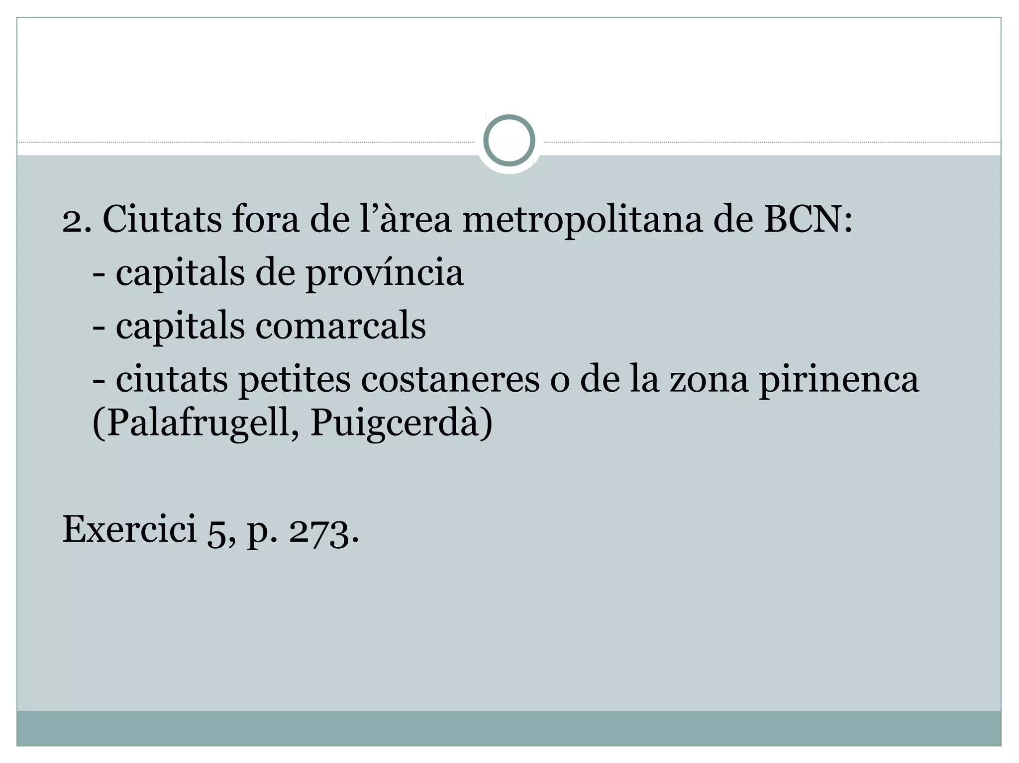 2. Ciutats fora de l’àrea metropolitana de BCN:
  - capitals de província
  - capitals comarcals
  - ciutats petites costaneres o de la zona pirinenca
  (Palafrugell, Puigcerdà)

Exercici 5, p. 273.
 