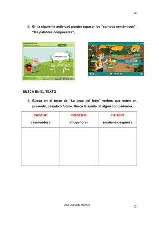 10 

 

    8. En la siguiente actividad puedes repasar los “campos semánticos”,
       “las palabras compuestas”,




BUSCA EN EL TEXTO

    1. Busca en el texto de “La boca del león” verbos que estén en
       presente, pasado o futuro. Busca la ayuda de algún compañero-a.

       PASADO                 PRESENTE                  FUTURO

      (ayer-antes)            (hoy-ahora)          (mañana-después)




                          Ana Quevedo Montes 
                                                                         10
 
 