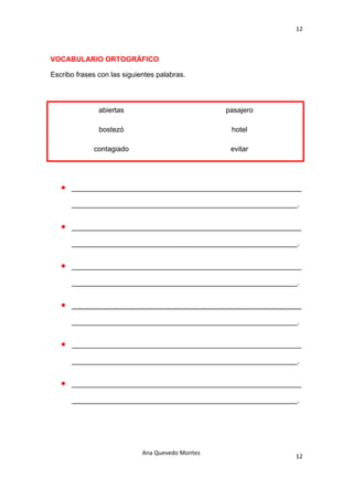 12 

 

VOCABULARIO ORTOGRÁFICO

Escribo frases con las siguientes palabras.



               abiertas                            pasajero

               bostezó                              hotel

             contagiado                             evitar




    •   __________________________________________________________

        _________________________________________________________.


    •   __________________________________________________________

        _________________________________________________________.


    •   __________________________________________________________

        _________________________________________________________.


    •   __________________________________________________________

        _________________________________________________________.


    •   __________________________________________________________

        _________________________________________________________.


    •   __________________________________________________________

        _________________________________________________________.




                             Ana Quevedo Montes 
                                                                 12
 
 