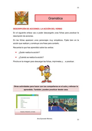 13 

 



                                                     Gramática


DESCRIPCIÓN DE ACCIONES. LA ACCIÓN DEL VERBO

En el siguiente enlace vas a poder descargarte unas fichas para practicar la
descripción de acciones.

En las fichas aparecen unos personajes muy simpáticos. Fíjate bien en la
acción que realizan y construye una frase para contarlo.

Recuerda lo que has aprendido sobre los verbos:

     •   ¿Quién realiza la acción?

     •   ¿Cuándo se realiza la acción?

Pincha en la imagen para descargar las fichas, imprímelas y… a practicar.




    Otras actividades para hacer con tus compañeros en el aula y reforzar lo
                aprendido. También, puedes practicar desde casa.




           PASADO, PRESENTE, FUTURO. 




                                        Ana Quevedo Montes 
                                                                            13
 
 