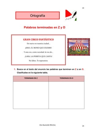 14 

 

                  Ortografía


           Palabras terminadas en Z y D



           GRAN CIRCO FANTÁSTICO 
               De nuevo en nuestra ciudad… 

             ¡KIKO, EL MONO QUE ESCRIBE! 

           Y esta vez, como novedad, la voz de… 

            ¡LARA, LA PERRITA QUE CANTA! 

                 No faltes. Te esperamos. 



1. Busca en el texto del anuncio las palabras que terminan en Z o en D.
    Clasifícalas en la siguiente tabla.

            TERMINAN EN Z                           TERMINAN EN D 




                              Ana Quevedo Montes 
                                                                     14
 
 