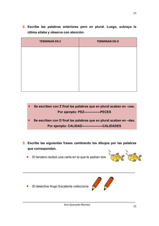 15 

 

2. Escribe las palabras anteriores pero en plural. Luego, subraya la
    última sílaba y observa con atención.

             TERMINAN EN Z                           TERMINAN EN D 




    •    Se escriben con Z final las palabras que en plural acaban en –ces.
                         Por ejemplo: PEZ---------------PECES

    •   Se escriben con D final las palabras que en plural acaban en –des.
                  Por ejemplo: CALIDAD-------------------CALIDADES




3. Escribe las siguientes frases cambiando los dibujos por las palabras
    que correspondan.

    •   El tendero recibió una carta en la que le pedían dos



_______________________________________________________________



    •   El detective Hugo Escalante colecciona



_______________________________________________________________
                              Ana Quevedo Montes 
                                                                          15
 
 