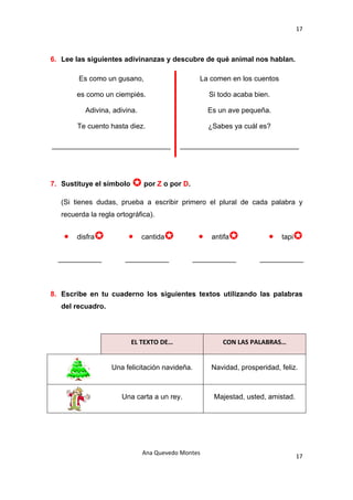 17 

 

6. Lee las siguientes adivinanzas y descubre de qué animal nos hablan.

               Es como un gusano,                      La comen en los cuentos

               es como un ciempiés.                        Si todo acaba bien.

                 Adivina, adivina.                         Es un ave pequeña.

               Te cuento hasta diez.                       ¿Sabes ya cuál es?

    ______________________________               ______________________________




7. Sustituye el símbolo              por Z o por D.

      (Si tienes dudas, prueba a escribir primero el plural de cada palabra y
      recuerda la regla ortográfica).


       •       disfra          •     cantida           •    antifa            •   tapi


     ___________              ___________             ___________          ___________



8. Escribe en tu cuaderno los siguientes textos utilizando las palabras
      del recuadro.




                               EL TEXTO DE…                    CON LAS PALABRAS… 


                         Una felicitación navideña.         Navidad, prosperidad, feliz.



                            Una carta a un rey.             Majestad, usted, amistad.




                                     Ana Quevedo Montes 
                                                                                         17
 
 