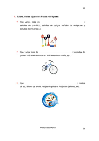 19 

 

1. Ahora, lee las siguientes frases y completa:

    •   Hay varios tipos de _______________________________________:
        señales de prohibido, señales de peligro, señales de obligación y
        señales de información.




    •   Hay varios tipos de ______________________________: bicicletas de
        paseo, bicicletas de carreras, bicicletas de montaña, etc.




    •   Hay _______________________________________________: relojes
        de sol, relojes de arena, relojes de pulsera, relojes de péndulo, etc.




                               Ana Quevedo Montes 
                                                                                 19
 
 