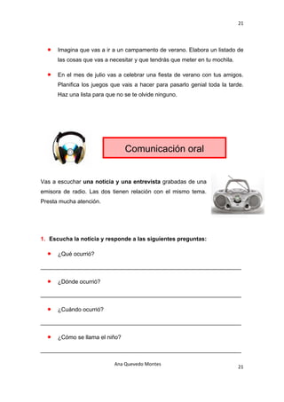 21 

 

    •   Imagina que vas a ir a un campamento de verano. Elabora un listado de
        las cosas que vas a necesitar y que tendrás que meter en tu mochila.

    •   En el mes de julio vas a celebrar una fiesta de verano con tus amigos.
        Planifica los juegos que vais a hacer para pasarlo genial toda la tarde.
        Haz una lista para que no se te olvide ninguno.




                                  Comunicación oral


Vas a escuchar una noticia y una entrevista grabadas de una
emisora de radio. Las dos tienen relación con el mismo tema.
Presta mucha atención.




1. Escucha la noticia y responde a las siguientes preguntas:

    •   ¿Qué ocurrió?

_______________________________________________________________

    •   ¿Dónde ocurrió?

_______________________________________________________________

    •   ¿Cuándo ocurrió?

_______________________________________________________________

    •   ¿Cómo se llama el niño?

_______________________________________________________________

                              Ana Quevedo Montes 
                                                                               21
 
 
