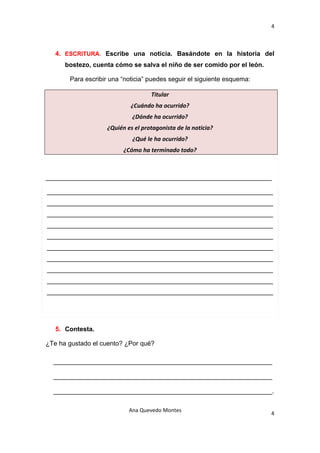 4 

 

    4. ESCRITURA. Escribe una noticia. Basándote en la historia del
       bostezo, cuenta cómo se salva el niño de ser comido por el león.

        Para escribir una “noticia” puedes seguir el siguiente esquema:

                                     Titular 
                              ¿Cuándo ha ocurrido? 
                              ¿Dónde ha ocurrido? 
                     ¿Quién es el protagonista de la noticia? 
                              ¿Qué le ha ocurrido? 
                           ¿Cómo ha terminado todo?                            



_______________________________________________________________

_______________________________________________________________
_______________________________________________________________
_______________________________________________________________
_______________________________________________________________
_______________________________________________________________
_______________________________________________________________
_______________________________________________________________
_______________________________________________________________
_______________________________________________________________
_______________________________________________________________




    5. Contesta.

¿Te ha gustado el cuento? ¿Por qué?

    _____________________________________________________________

    _____________________________________________________________

    _____________________________________________________________.

                             Ana Quevedo Montes 
                                                                          4
 
 