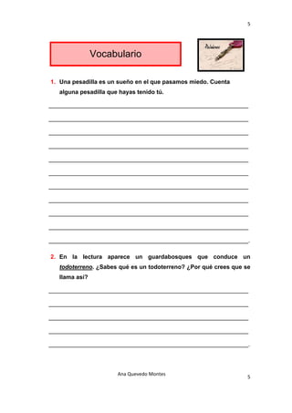 5 

 


                    Vocabulario

    1. Una pesadilla es un sueño en el que pasamos miedo. Cuenta
       alguna pesadilla que hayas tenido tú.

    _____________________________________________________________

    _____________________________________________________________

    _____________________________________________________________

    _____________________________________________________________

    _____________________________________________________________

    _____________________________________________________________

    _____________________________________________________________

    _____________________________________________________________

    _____________________________________________________________

    _____________________________________________________________

    _____________________________________________________________.

    2. En la lectura aparece un guardabosques que conduce un
       todoterreno. ¿Sabes qué es un todoterreno? ¿Por qué crees que se
       llama así?

    _____________________________________________________________

    _____________________________________________________________

    _____________________________________________________________

    _____________________________________________________________

    _____________________________________________________________.




                           Ana Quevedo Montes 
                                                                      5
 
 
