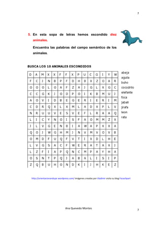 7 

 



    5. En esta sopa de letras hemos escondido diez
      animales.

      Encuentra las palabras del campo semántico de los
      animales.




     http://orientacionandujar.wordpress.com/ Imágenes creadas por Vladimir visita su blog Focaclipart 




                                      Ana Quevedo Montes 
                                                                                                          7
 
 