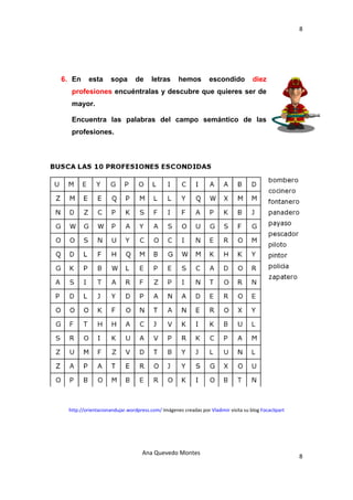 8 

 




    6. En     esta      sopa       de     letras      hemos         escondido           diez
      profesiones encuéntralas y descubre que quieres ser de
      mayor.

      Encuentra las palabras del campo semántico de las
      profesiones.




     http://orientacionandujar.wordpress.com/ Imágenes creadas por Vladimir visita su blog Focaclipart 




                                      Ana Quevedo Montes 
                                                                                                          8
 
 