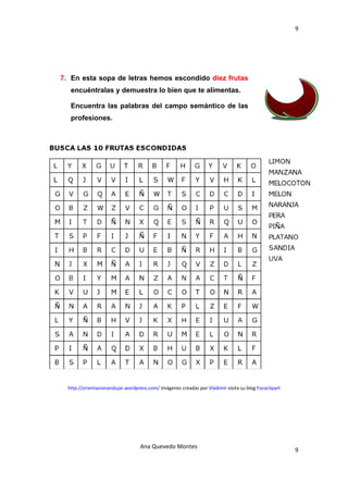 9 

 




    7. En esta sopa de letras hemos escondido diez frutas
       encuéntralas y demuestra lo bien que te alimentas.

       Encuentra las palabras del campo semántico de las
       profesiones.




      http://orientacionandujar.wordpress.com/ Imágenes creadas por Vladimir visita su blog Focaclipart 




                                       Ana Quevedo Montes 
                                                                                                           9
 
 
