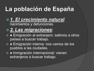 La población de España
 1. El crecimiento natural:
  nacimientos y defunciones
 2. Las migraciones:
 ● Emigración al extranjero: salimos a otros
  países a buscar trabajo.
 ● Emigración interna: nos vamos de los
  pueblos a las ciudades.
 ● Inmigración internacional: vienen
  extranjeros a buscar trabajo.
 