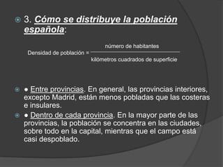    3. Cómo se distribuye la población
    española:
                                    número de habitantes
     Densidad de población =
                               kilómetros cuadrados de superficie




   ● Entre provincias. En general, las provincias interiores,
    excepto Madrid, están menos pobladas que las costeras
    e insulares.
   ● Dentro de cada provincia. En la mayor parte de las
    provincias, la población se concentra en las ciudades,
    sobre todo en la capital, mientras que el campo está
    casi despoblado.
 