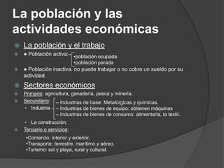 La población y las
actividades económicas
   La población y el trabajo
   ● Población activa: •población ocupada
                             •población parada
   ● Población inactiva. no puede trabajar o no cobra un sueldo por su
    actividad.
   Sectores económicos
   Primario: agricultura, ganadería, pesca y minería.
   Secundario: – Industrias de base: Metalúrgicas y químicas.
     Industria – Industrias de bienes de equipo: obtienen máquinas
                   – Industrias de bienes de consumo: alimentaria, la textil..
     La construcción.
   Terciario o servicios:
     •Comercio: interior y exterior.
     •Transporte: terrestre, marítimo y aéreo.
     •Turismo: sol y playa, rural y cultural.
 