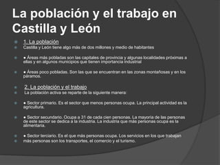 La población y el trabajo en
Castilla y León
   1. La población
   Castilla y León tiene algo más de dos millones y medio de habitantes

   ● Áreas más pobladas son las capitales de provincia y algunas localidades próximas a
    ellas y en algunos municipios que tienen importancia industrial

   ● Áreas poco pobladas. Son las que se encuentran en las zonas montañosas y en los
    páramos.

   2. La población y el trabajo
   La población activa se reparte de la siguiente manera:

   ● Sector primario. Es el sector que menos personas ocupa. La principal actividad es la
    agricultura.

   ● Sector secundario. Ocupa a 31 de cada cien personas. La mayoría de las personas
    de este sector se dedica a la industria. La industria que más personas ocupa es la
    alimentaria.

   ● Sector terciario. Es el que más personas ocupa. Los servicios en los que trabajan
   más personas son los transportes, el comercio y el turismo.
 