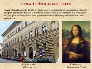 CARACTERÍSTICAS GENERALES
Nueva clientela: además del clero y la nobleza, la burguesía también demandará obras de
arte para decorar sus palacios y mostrar su estatus social. Ello contribuye a la renovación
del arte, pues se debe adaptar a sus gustos (visión individualista y más mundana, temas
profanos...)
Palacio Medici
(Michelozzo)
La Gioconda
(Leonardo da Vinci)
 