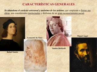 CARACTERÍSTICAS GENERALES
Se abandona el carácter artesanal y anónimo de los artistas, que empiezan a firmar sus
obras, son considerados intelectuales y disfrutan de un gran reconocimiento social.
Miguel Ángel
Rafael Sanzio
Sandro Botticelli
Leonardo da Vinci
 