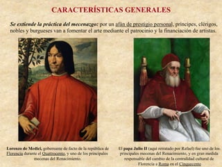 CARACTERÍSTICAS GENERALES
Se extiende la práctica del mecenazgo: por un afán de prestigio personal, príncipes, clérigos,
nobles y burgueses van a fomentar el arte mediante el patrocinio y la financiación de artistas.
El papa Julio II (aquí retratado por Rafael) fue uno de los
principales mecenas del Renacimiento, y en gran medida
responsable del cambio de la centralidad cultural de
Florencia a Roma en el Cinquecento
Lorenzo de Medici, gobernante de facto de la república de
Florencia durante el Quattrocento, y uno de los principales
mecenas del Renacimiento.
 