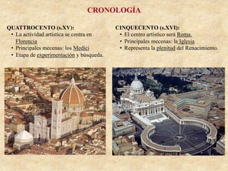 CRONOLOGÍA
QUATTROCENTO (s.XV):
•  La actividad artística se centra en
Florencia
•  Principales mecenas: los Medici
•  Etapa de experimentación y búsqueda.
CINQUECENTO (s.XVI):
•  El centro artístico será Roma.
•  Principales mecenas: la Iglesia
•  Representa la plenitud del Renacimiento.
 