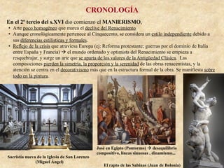 CRONOLOGÍA
En el 2º tercio del s.XVI dio comienzo el MANIERISMO,
•  Arte poco homogéneo que marca el declive del Renacimiento
•  Aunque cronológicamente pertenece al Cinquecento, se considera un estilo independiente debido a
sus diferencias estilísticas y formales.
•  Reflejo de la crisis que atraviesa Europa (ej: Reforma protestante; guerras por el dominio de Italia
entre España y Francia) à el mundo ordenado y optimista del Renacimiento se empieza a
resquebrajar, y surge un arte que se aparta de los valores de la Antigüedad Clásica. Las
composiciones pierden la simetría, la proporción y la serenidad de las obras renacentistas, y la
atención se centra en el decorativismo más que en la estructura formal de la obra. Se manifiesta sobre
todo en la pintura.
El rapto de las Sabinas (Juan de Bolonia)
Sacristía nueva de la Iglesia de San Lorenzo
(Miguel Ángel)
José en Egipto (Pontormo) à desequilibrio
compositivo, líneas sinuosas , dinamismo...
 