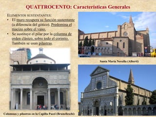 QUATTROCENTO: Características Generales
ELEMENTOS SUSTENTANTES:
•  El muro recupera su función sustentante
(a diferencia del gótico). Predomina el
macizo sobre el vano.
•  Se sustituye el pilar por la columna de
orden clásico, sobre todo el corintio.
También se usan pilastras.
Santa María Novella (Alberti)
Columnas y pilastras en la Capilla Pazzi (Brunelleschi)
 