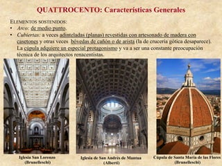 QUATTROCENTO: Características Generales
ELEMENTOS SOSTENIDOS:
•  Arco: de medio punto.
•  Cubiertas: a veces adinteladas (planas) revestidas con artesonado de madera con
casetones y otras veces bóvedas de cañón o de arista (la de crucería gótica desaparece).
La cúpula adquiere un especial protagonismo y va a ser una constante preocupación
técnica de los arquitectos renacentistas.
Iglesia San Lorenzo
(Brunelleschi)
Iglesia de San Andrés de Mantua
(Alberti)
Cúpula de Santa María de las Flores
(Brunelleschi)
 