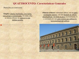 QUATTROCENTO: Características Generales
PRINCIPALES EDIFICIOS:
Templos: plantas basilicales, cruz latina,
cruz griega o centralizadas. En todas ellas
se intenta obtener un espacio lo más
diáfano posible.
Palacios urbanos: estructura cúbica, con un patio
rectangular interior, con una fachada de sillería
almohadillada, dividida en pisos (normalmente 3)
y coronada por una gran cornisa que subraya la
horizontalidad del edificio.
 