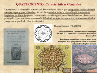 QUATTROCENTO: Características Generales
URBANISMO: la dimensión humana del Renacimiento lleva a que se replantee la ciudad como
un espacio por y para el hombre. Se escriben tratados sobre la ciudad ideal (città ideale)
inspirados en Vitrubio (planta centralizada, trazado regular, murallas defensivas, plaza central
principal…), pero se encuentran con la dificultad para poner en práctica esos trazados ideales,
ya que no se puede derribar las ciudades.
Plano de Sforzinda (FILARETE)
Plano y ciudad de Palmanova (proyectada por
SCAMOZZI en su obra "L'idea dell'Architettura
Universale”)
Fortificada; organizada en torno a una plaza
hexagonal de la que parten 6 calles; 3 anillos de
calles rodean la plaza central.
 