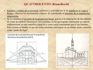 QUATTROCENTO: Brunelleschi
•  Escultor y orfebre en su juventud, cambiará su actividad por la de arquitecto al viajar a
Roma y observar los monumentos clásicos. Es considerado el iniciador de la arquitectura
renacentista.
•  Se le considera el inventor de la perspectiva lineal, gracias a la elaboración de dos tablillas
de vistas de edificios florentinos, hoy perdidas, en las que lograba representar un espacio
tridimensional en una superficie plana tal y como sería contemplado por el ojo humano.
Este sistema se basaba en que las rectas paralelas convergían en un mismo punto conocido
como “punto de fuga”.
 