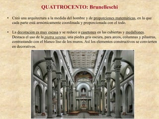 QUATTROCENTO: Brunelleschi
•  Creó una arquitectura a la medida del hombre y de proporciones matemáticas, en la que
cada parte está armónicamente coordinada y proporcionada con el todo.
•  La decoración es muy escasa y se reduce a casetones en las cubiertas y medallones.
Destaca el uso de la pietra serena, una piedra gris oscura, para arcos, columnas y pilastras,
contrastando con el blanco liso de los muros. Así los elementos constructivos se convierten
en decorativos.
 